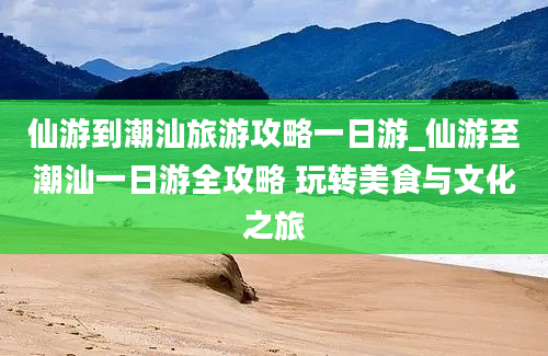 仙游到潮汕旅游攻略一日游_仙游至潮汕一日游全攻略 玩转美食与文化之旅