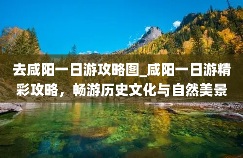 去咸阳一日游攻略图_咸阳一日游精彩攻略，畅游历史文化与自然美景