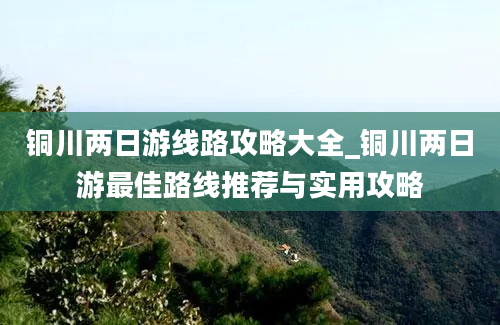 铜川两日游线路攻略大全_铜川两日游最佳路线推荐与实用攻略