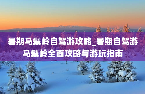 暑期马鬃岭自驾游攻略_暑期自驾游马鬃岭全面攻略与游玩指南