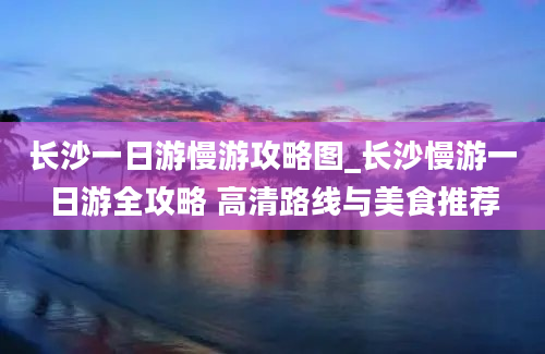 长沙一日游慢游攻略图_长沙慢游一日游全攻略 高清路线与美食推荐