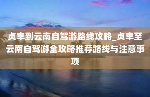 贞丰到云南自驾游路线攻略_贞丰至云南自驾游全攻略推荐路线与注意事项