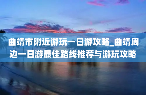 曲靖市附近游玩一日游攻略_曲靖周边一日游最佳路线推荐与游玩攻略