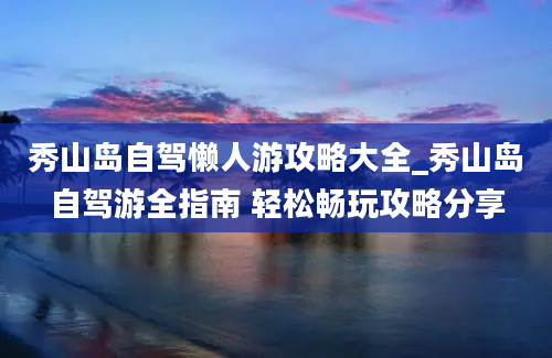 秀山岛自驾懒人游攻略大全_秀山岛自驾游全指南 轻松畅玩攻略分享