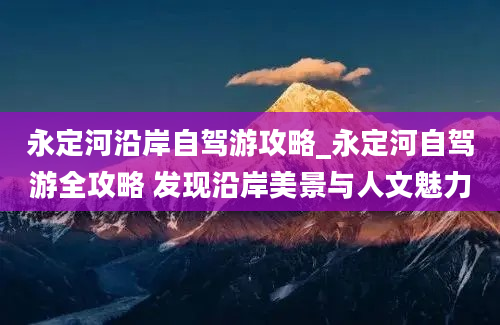 永定河沿岸自驾游攻略_永定河自驾游全攻略 发现沿岸美景与人文魅力