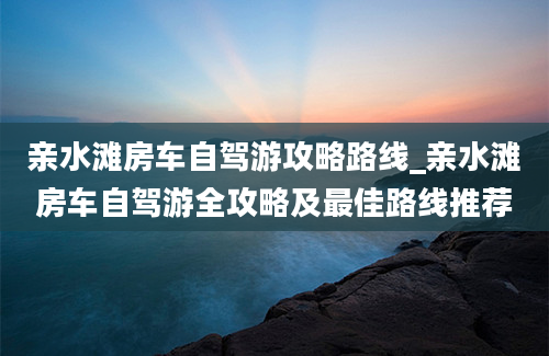 亲水滩房车自驾游攻略路线_亲水滩房车自驾游全攻略及最佳路线推荐