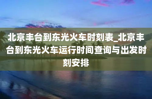 北京丰台到东光火车时刻表_北京丰台到东光火车运行时间查询与出发时刻安排