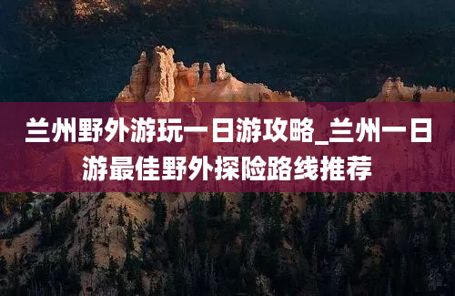 兰州野外游玩一日游攻略_兰州一日游最佳野外探险路线推荐