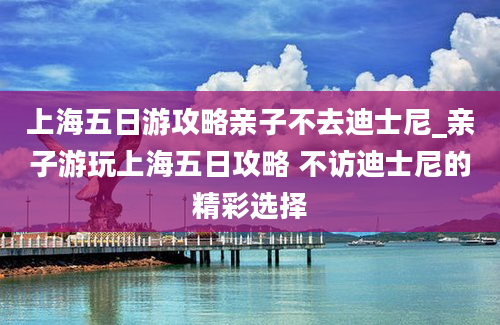 上海五日游攻略亲子不去迪士尼_亲子游玩上海五日攻略 不访迪士尼的精彩选择