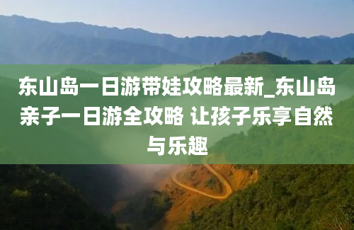 东山岛一日游带娃攻略最新_东山岛亲子一日游全攻略 让孩子乐享自然与乐趣