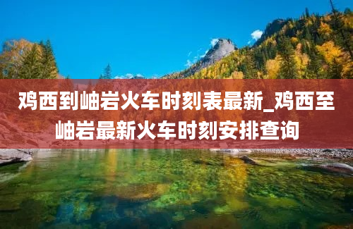 鸡西到岫岩火车时刻表最新_鸡西至岫岩最新火车时刻安排查询