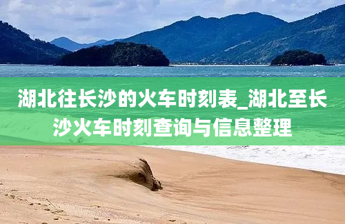 湖北往长沙的火车时刻表_湖北至长沙火车时刻查询与信息整理