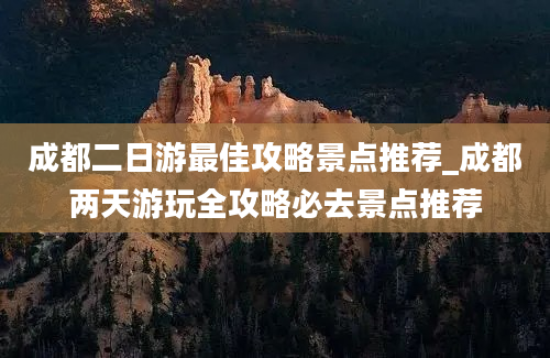 成都二日游最佳攻略景点推荐_成都两天游玩全攻略必去景点推荐