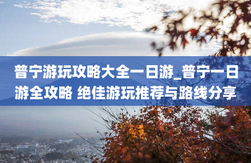 普宁游玩攻略大全一日游_普宁一日游全攻略 绝佳游玩推荐与路线分享