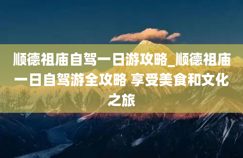 顺德祖庙自驾一日游攻略_顺德祖庙一日自驾游全攻略 享受美食和文化之旅