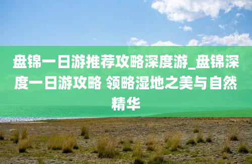 盘锦一日游推荐攻略深度游_盘锦深度一日游攻略 领略湿地之美与自然精华