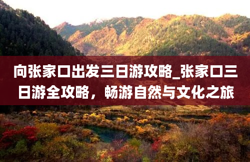 向张家口出发三日游攻略_张家口三日游全攻略，畅游自然与文化之旅