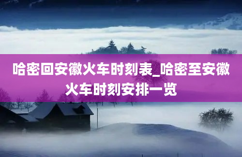 哈密回安徽火车时刻表_哈密至安徽火车时刻安排一览