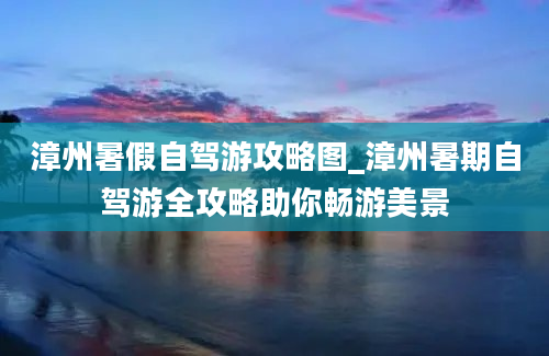 漳州暑假自驾游攻略图_漳州暑期自驾游全攻略助你畅游美景