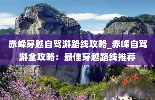 赤峰穿越自驾游路线攻略_赤峰自驾游全攻略：最佳穿越路线推荐