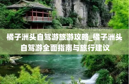 橘子洲头自驾游旅游攻略_橘子洲头自驾游全面指南与旅行建议