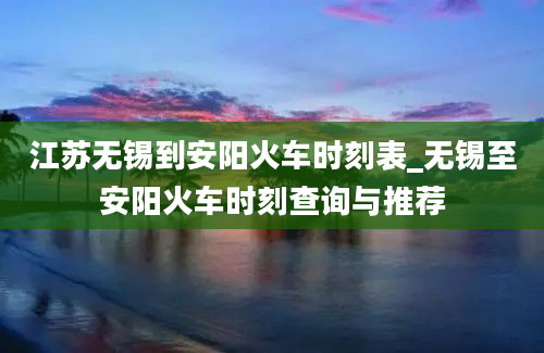 江苏无锡到安阳火车时刻表_无锡至安阳火车时刻查询与推荐