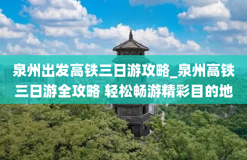 泉州出发高铁三日游攻略_泉州高铁三日游全攻略 轻松畅游精彩目的地