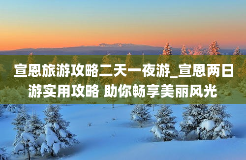 宣恩旅游攻略二天一夜游_宣恩两日游实用攻略 助你畅享美丽风光