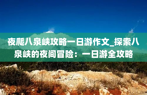 夜爬八泉峡攻略一日游作文_探索八泉峡的夜间冒险：一日游全攻略