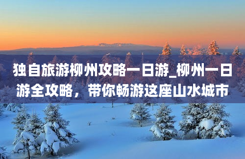 独自旅游柳州攻略一日游_柳州一日游全攻略，带你畅游这座山水城市