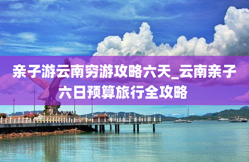 亲子游云南穷游攻略六天_云南亲子六日预算旅行全攻略