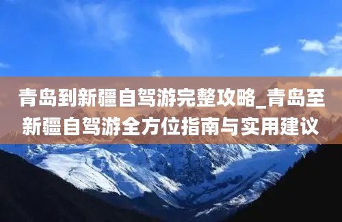 青岛到新疆自驾游完整攻略_青岛至新疆自驾游全方位指南与实用建议