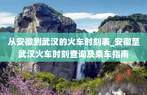 从安徽到武汉的火车时刻表_安徽至武汉火车时刻查询及乘车指南