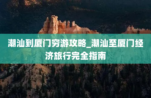 潮汕到厦门穷游攻略_潮汕至厦门经济旅行完全指南