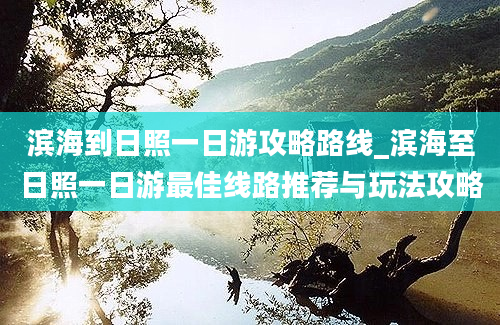 滨海到日照一日游攻略路线_滨海至日照一日游最佳线路推荐与玩法攻略