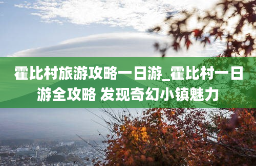 霍比村旅游攻略一日游_霍比村一日游全攻略 发现奇幻小镇魅力