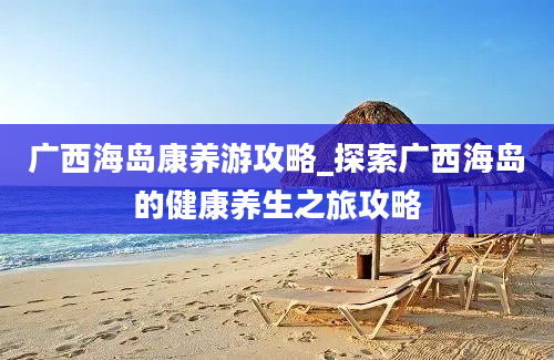 广西海岛康养游攻略_探索广西海岛的健康养生之旅攻略