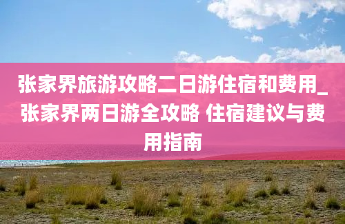 张家界旅游攻略二日游住宿和费用_张家界两日游全攻略 住宿建议与费用指南