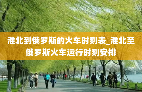 淮北到俄罗斯的火车时刻表_淮北至俄罗斯火车运行时刻安排