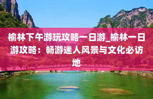 榆林下午游玩攻略一日游_榆林一日游攻略：畅游迷人风景与文化必访地