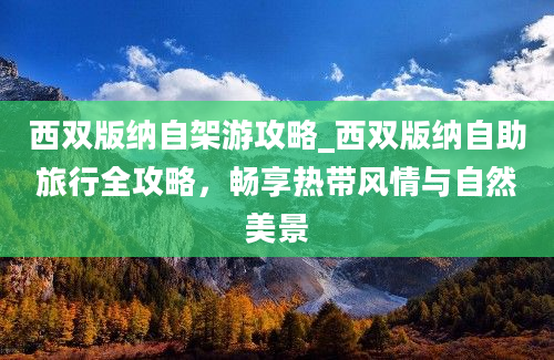 西双版纳自架游攻略_西双版纳自助旅行全攻略，畅享热带风情与自然美景