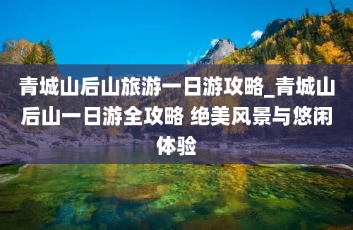 青城山后山旅游一日游攻略_青城山后山一日游全攻略 绝美风景与悠闲体验