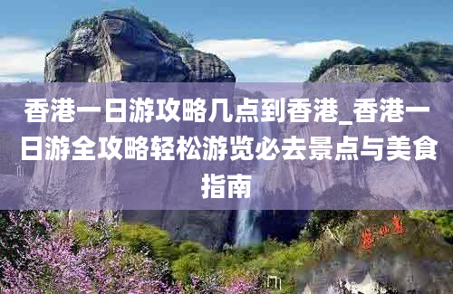 香港一日游攻略几点到香港_香港一日游全攻略轻松游览必去景点与美食指南