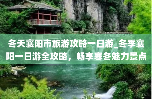 冬天襄阳市旅游攻略一日游_冬季襄阳一日游全攻略，畅享寒冬魅力景点