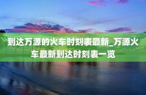 到达万源的火车时刻表最新_万源火车最新到达时刻表一览