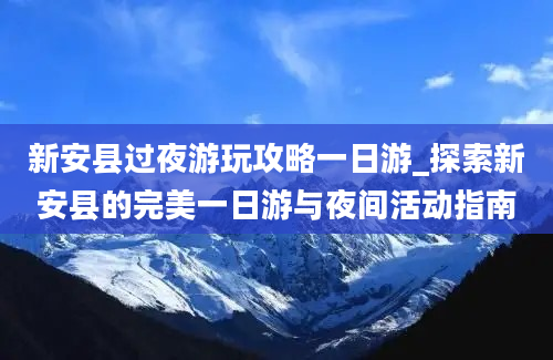 新安县过夜游玩攻略一日游_探索新安县的完美一日游与夜间活动指南