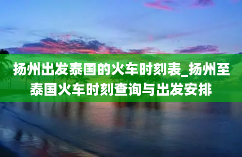 扬州出发泰国的火车时刻表_扬州至泰国火车时刻查询与出发安排