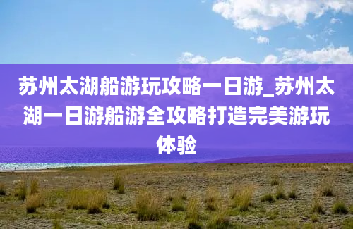 苏州太湖船游玩攻略一日游_苏州太湖一日游船游全攻略打造完美游玩体验