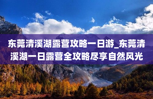 东莞清溪湖露营攻略一日游_东莞清溪湖一日露营全攻略尽享自然风光