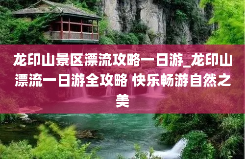 龙印山景区漂流攻略一日游_龙印山漂流一日游全攻略 快乐畅游自然之美